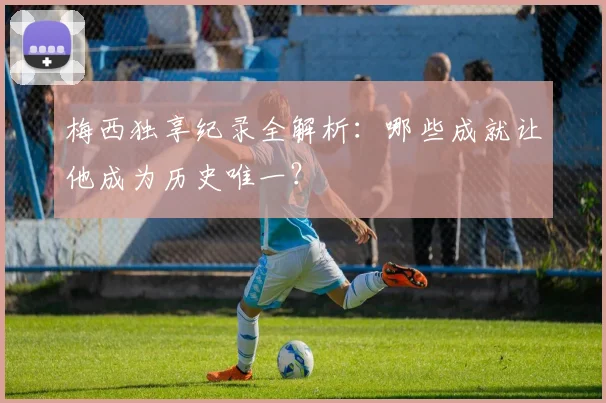 梅西独享纪录全解析：哪些成就让他成为历史唯一？