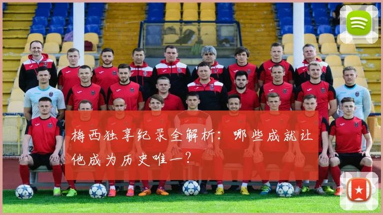梅西独享纪录全解析：哪些成就让他成为历史唯一？
