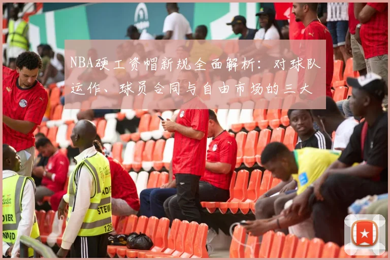 NBA硬工资帽新规全面解析：对球队运作、球员合同与自由市场的三大核心影响