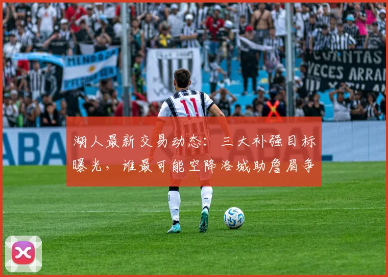 湖人最新交易动态：三大补强目标曝光，谁最可能空降洛城助詹眉争冠？