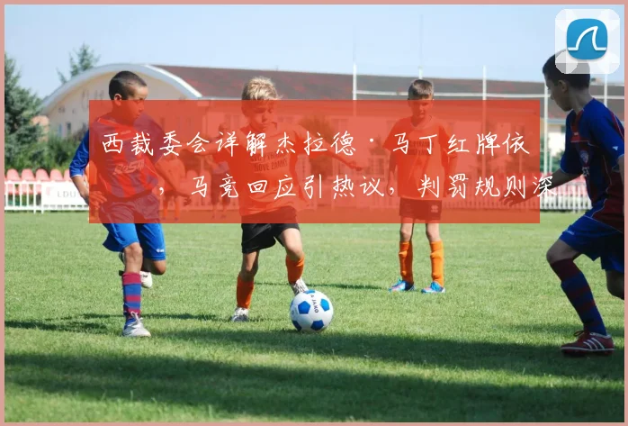 西裁委会详解杰拉德·马丁红牌依据，马竞回应引热议，判罚规则深度解析