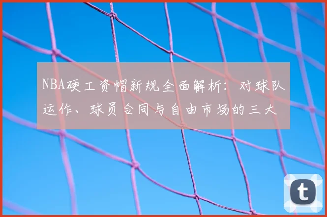 NBA硬工资帽新规全面解析：对球队运作、球员合同与自由市场的三大核心影响