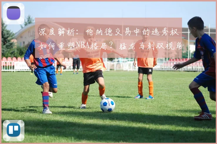 深度解析：伦纳德交易中的选秀权如何重塑NBA格局？猛龙马刺双视角