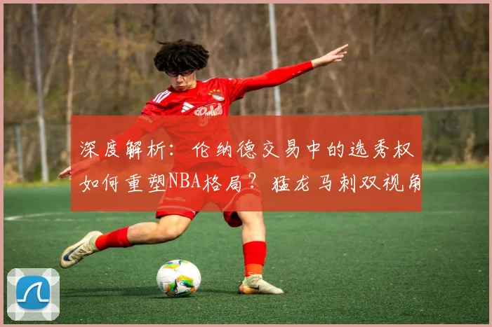 深度解析：伦纳德交易中的选秀权如何重塑NBA格局？猛龙马刺双视角